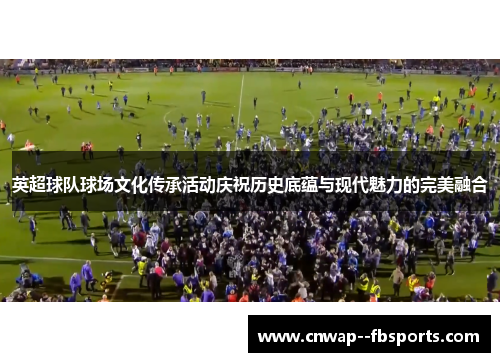 英超球队球场文化传承活动庆祝历史底蕴与现代魅力的完美融合