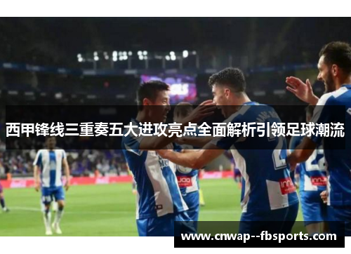 西甲锋线三重奏五大进攻亮点全面解析引领足球潮流