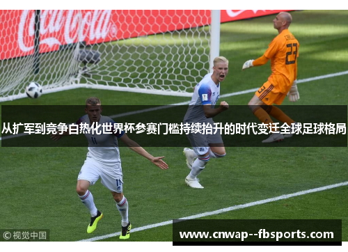 从扩军到竞争白热化世界杯参赛门槛持续抬升的时代变迁全球足球格局