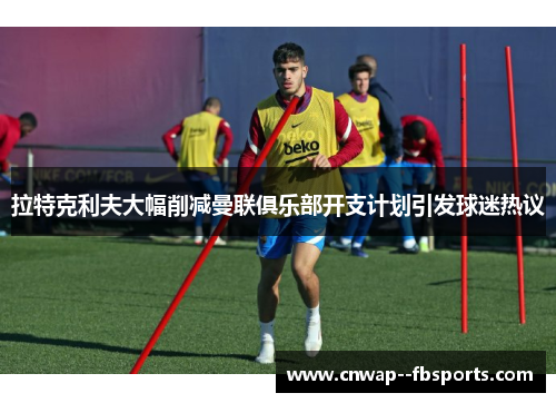 拉特克利夫大幅削减曼联俱乐部开支计划引发球迷热议