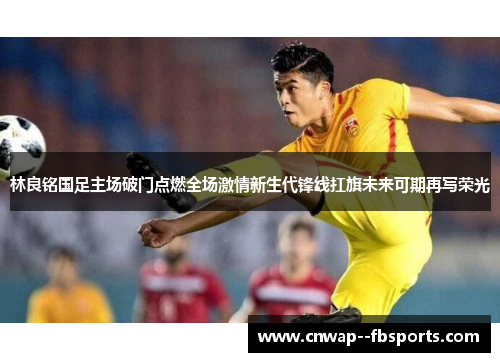 林良铭国足主场破门点燃全场激情新生代锋线扛旗未来可期再写荣光