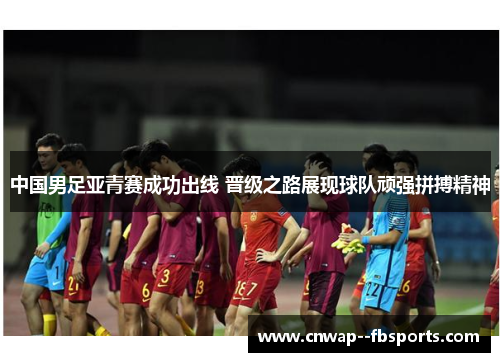 中国男足亚青赛成功出线 晋级之路展现球队顽强拼搏精神 中国男足亚青赛成功出线 晋级之路展现球队顽强拼搏精神